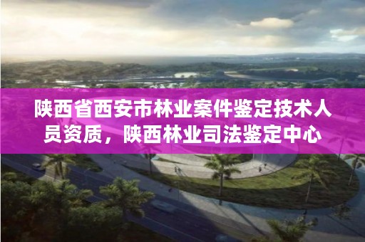 陕西省西安市林业案件鉴定技术人员资质，陕西林业司法鉴定中心