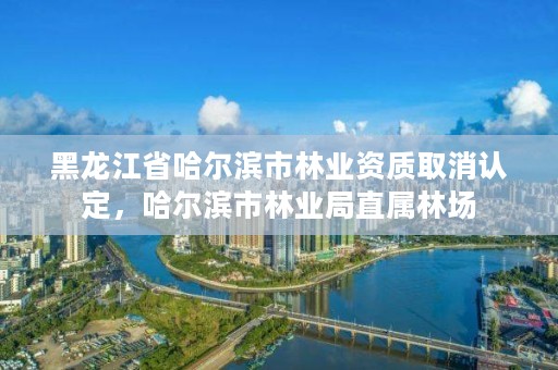 黑龙江省哈尔滨市林业资质取消认定，哈尔滨市林业局直属林场