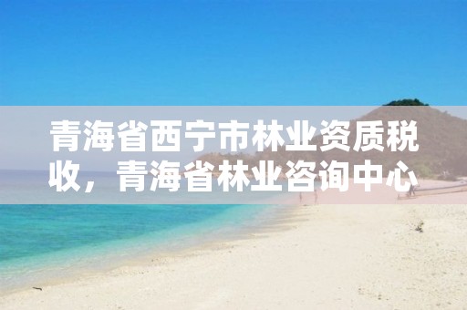 青海省西宁市林业资质税收，青海省林业咨询中心