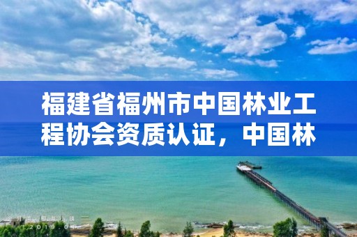 福建省福州市中国林业工程协会资质认证，中国林业建设工程协会收费标准