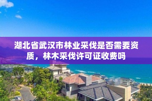 湖北省武汉市林业采伐是否需要资质，林木采伐许可证收费吗