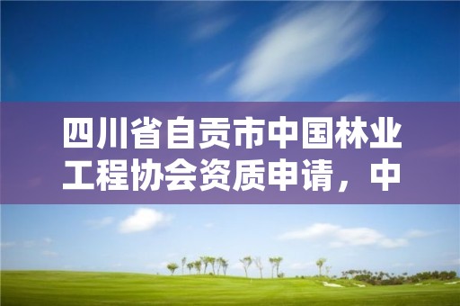 四川省自贡市中国林业工程协会资质申请，中国林业产业协会