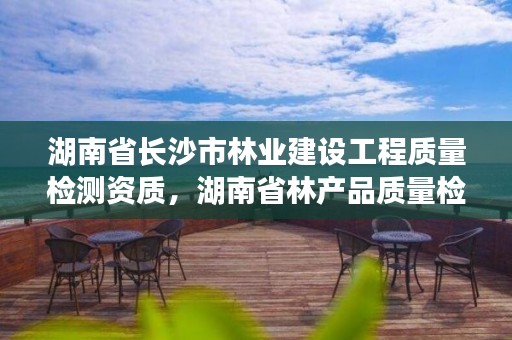 湖南省长沙市林业建设工程质量检测资质，湖南省林产品质量检验检测中心电话