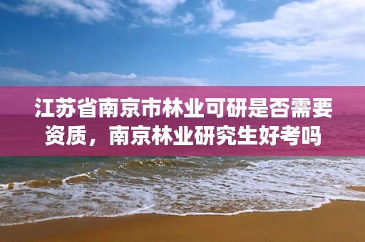 江苏省南京市林业可研是否需要资质，南京林业研究生好考吗