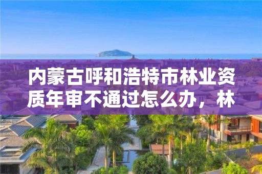 内蒙古呼和浩特市林业资质年审不通过怎么办，林业工程资质在哪办