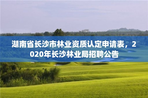 湖南省长沙市林业资质认定申请表，2020年长沙林业局招聘公告