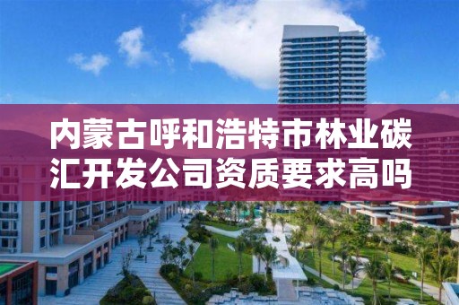 内蒙古呼和浩特市林业碳汇开发公司资质要求高吗，林业碳汇项目开发现状与前景分析