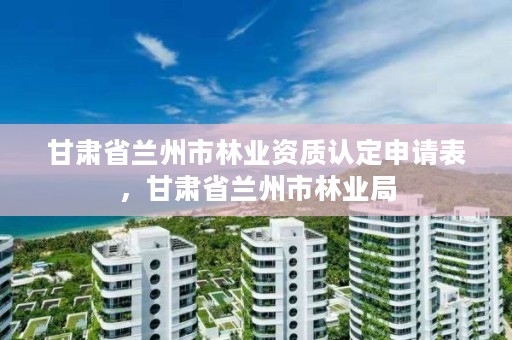 甘肃省兰州市林业资质认定申请表，甘肃省兰州市林业局