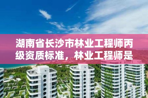 湖南省长沙市林业工程师丙级资质标准，林业工程师是几级