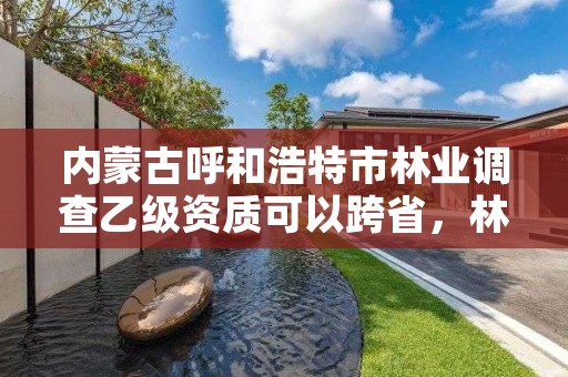 内蒙古呼和浩特市林业调查乙级资质可以跨省，林业相关资质