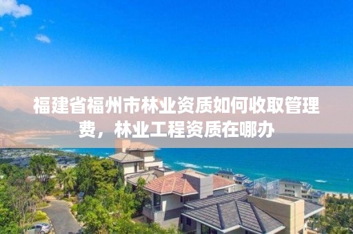 福建省福州市林业资质如何收取管理费，林业工程资质在哪办