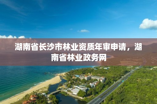 湖南省长沙市林业资质年审申请，湖南省林业政务网