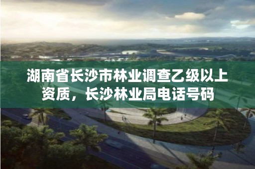 湖南省长沙市林业调查乙级以上资质，长沙林业局电话号码