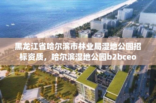 黑龙江省哈尔滨市林业局湿地公园招标资质，哈尔滨湿地公园b2bceo