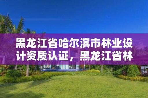 黑龙江省哈尔滨市林业设计资质认证，黑龙江省林业设计研究院改制方案