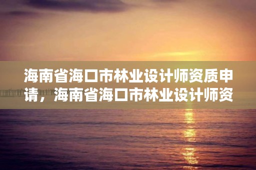 海南省海口市林业设计师资质申请，海南省海口市林业设计师资质申请公示