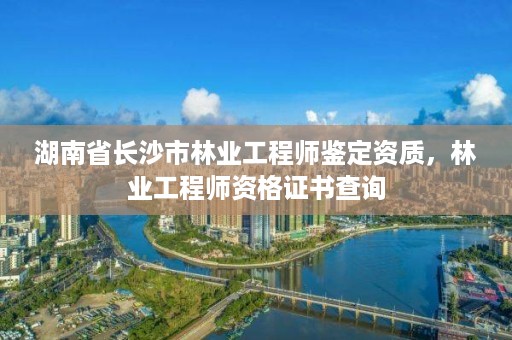 湖南省长沙市林业工程师鉴定资质，林业工程师资格证书查询