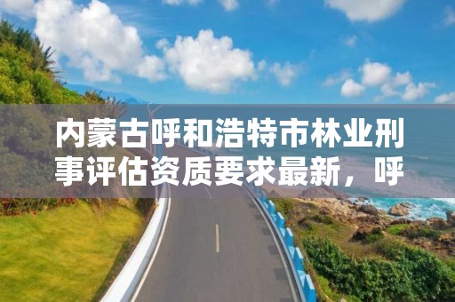 内蒙古呼和浩特市林业刑事评估资质要求最新，呼和浩特市林业与草原局