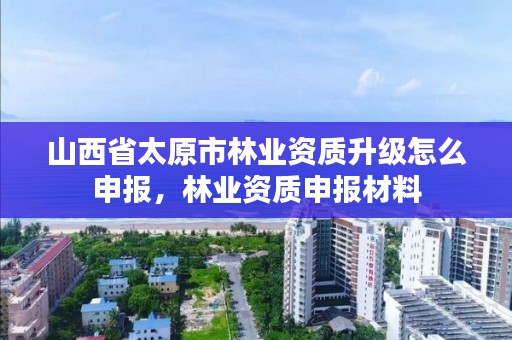 山西省太原市林业资质升级怎么申报，林业资质申报材料