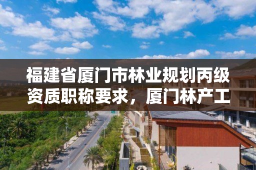 福建省厦门市林业规划丙级资质职称要求，厦门林产工业规划设计院