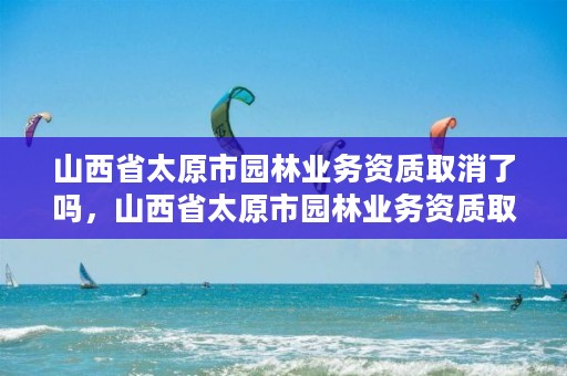 山西省太原市园林业务资质取消了吗，山西省太原市园林业务资质取消了吗今天