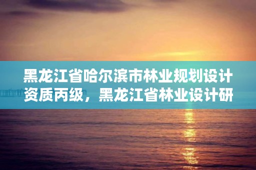 黑龙江省哈尔滨市林业规划设计资质丙级，黑龙江省林业设计研究院资质