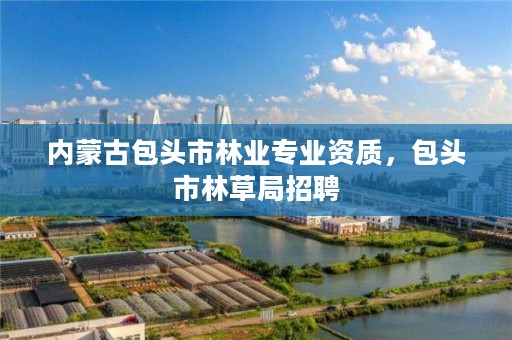 内蒙古包头市林业专业资质，包头市林草局招聘