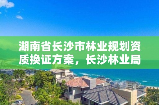 湖南省长沙市林业规划资质换证方案，长沙林业局官网