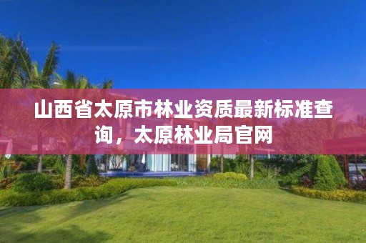 山西省太原市林业资质最新标准查询，太原林业局官网