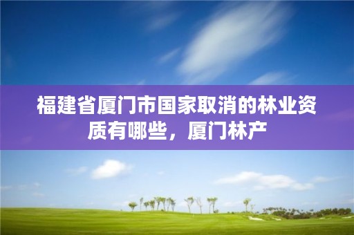 福建省厦门市国家取消的林业资质有哪些，厦门林产