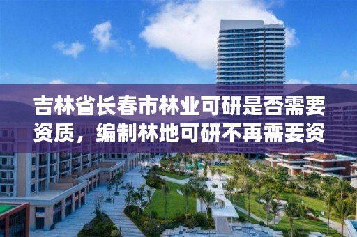 吉林省长春市林业可研是否需要资质，编制林地可研不再需要资质