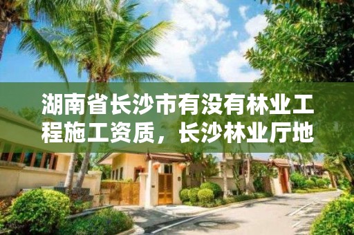 湖南省长沙市有没有林业工程施工资质，长沙林业厅地址