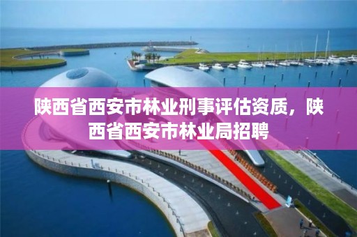 陕西省西安市林业刑事评估资质，陕西省西安市林业局招聘