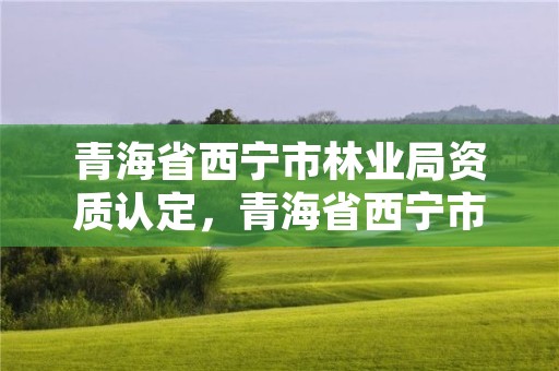 青海省西宁市林业局资质认定，青海省西宁市林业局资质认定公示