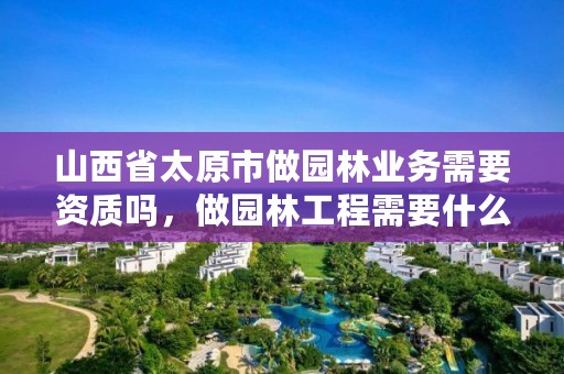 山西省太原市做园林业务需要资质吗，做园林工程需要什么资质