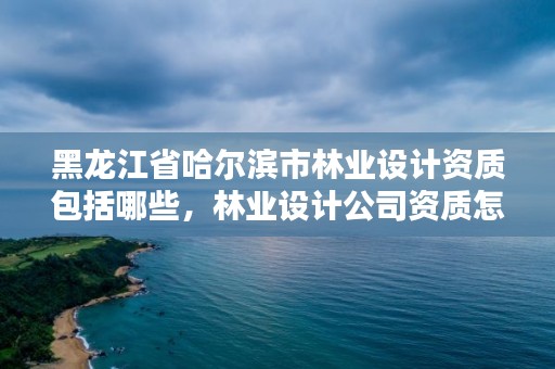 黑龙江省哈尔滨市林业设计资质包括哪些，林业设计公司资质怎么办