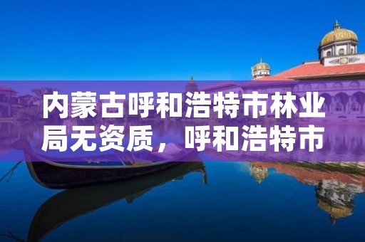 内蒙古呼和浩特市林业局无资质，呼和浩特市林业草原局