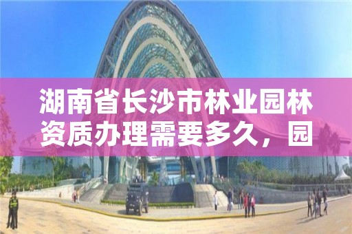 湖南省长沙市林业园林资质办理需要多久，园林许可证办理要求