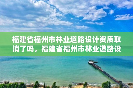 福建省福州市林业道路设计资质取消了吗，福建省福州市林业道路设计资质取消了吗