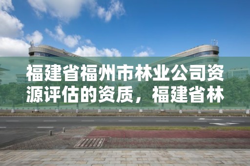 福建省福州市林业公司资源评估的资质，福建省林业工程公司