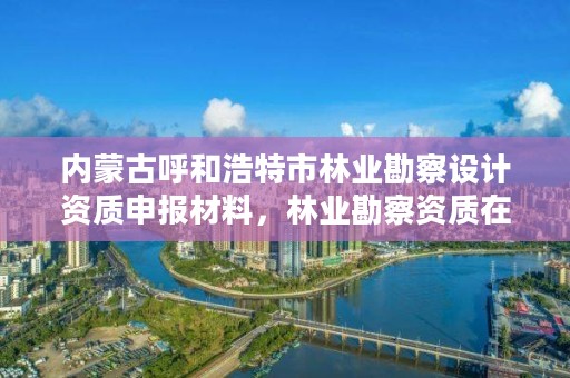 内蒙古呼和浩特市林业勘察设计资质申报材料，林业勘察资质在哪里申请