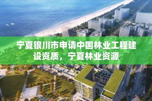 宁夏银川市申请中国林业工程建设资质，宁夏林业资源