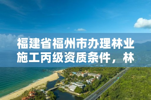 福建省福州市办理林业施工丙级资质条件，林业丙级资质业务范围