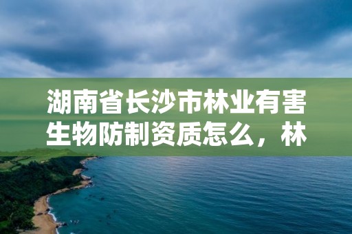 湖南省长沙市林业有害生物防制资质怎么，林业有害生物防治资质证书