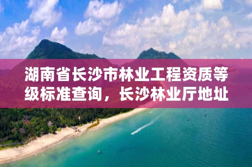 湖南省长沙市林业工程资质等级标准查询，长沙林业厅地址