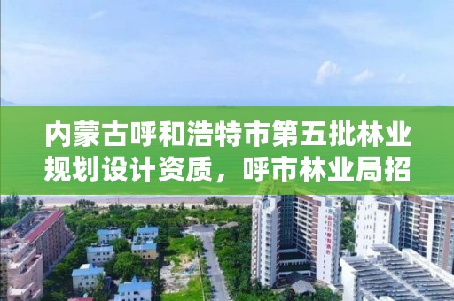 内蒙古呼和浩特市第五批林业规划设计资质，呼市林业局招标信息