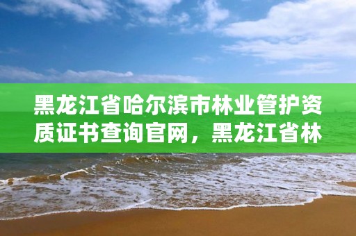 黑龙江省哈尔滨市林业管护资质证书查询官网，黑龙江省林业管护工资