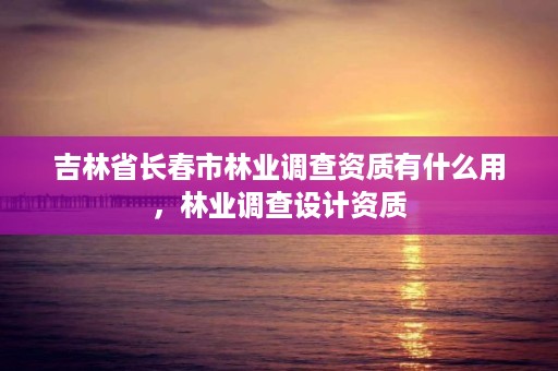 吉林省长春市林业调查资质有什么用，林业调查设计资质