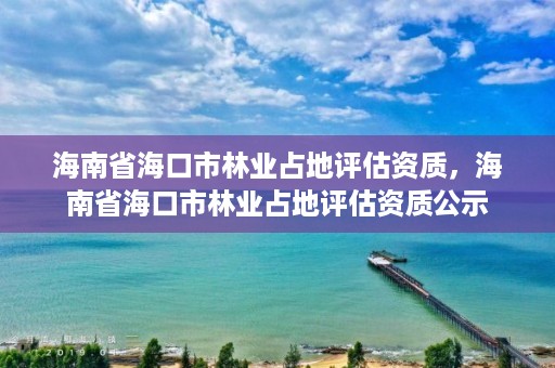 海南省海口市林业占地评估资质，海南省海口市林业占地评估资质公示