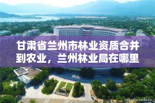 甘肃省兰州市林业资质合并到农业，兰州林业局在哪里